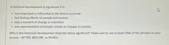 Ahistorical development is significant if it:
- was important or influential at the time it occurred
had lasting effects on people and society
was a moment of change or transition
was representative of broader trends or changes in society.
Why is the historical development depicted above significant? Make sure to use at least ONE of the phrases in your
answer-AFTER, BEFORE, or WHEN.