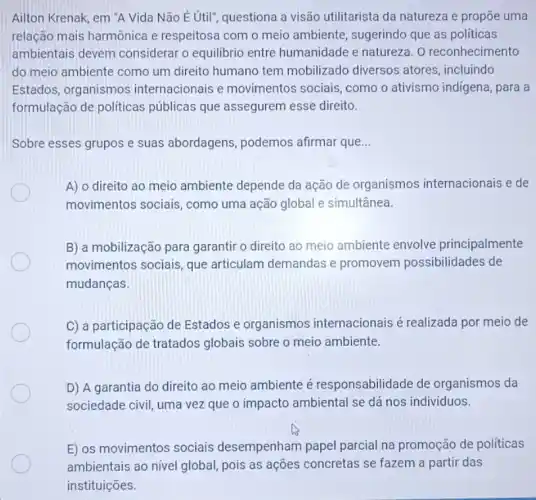 Ailton Krenak, em "A Vida Não Étil'questiona a visão utilitarista da natureza e propōe uma
relação mais harmônica e respeitosa com o meio ambiente, sugerindo que as politicas
ambientais devem considerar o equilibrio entre humanidade e natureza. 0 reconhecimento
do meio ambiente como um direito humano tem mobilizado diversos atores, incluindo
Estados, organismos internacionais e movimentos sociais,como o ativismo indigena , para a
formulação de políticas públicas que assegurem esse direito.
Sobre esses grupos e suas abordagens podemos afirmar que __
A) o direito ao meio ambiente depende da ação de organismos internacionais e de
movimentos sociais , como uma ação global e simultânea.
B) a mobilização para garantir o direito ao meio ambiente envolve principalmente
movimentos sociais, que articulam demandas e promovem possibilidades de
mudanças.
C) a participação de Estados e organismos internacionais é realizada por meio de
formulação de tratados globais sobre o meio ambiente.
D) A garantia do direito ao meio ambiente é responsabilidade de organismos da
sociedade civil, uma vez que o impacto ambiental se dá nos individuos.
E) os movimentos sociais desempenham papel parcial na promoção de politicas
ambientais ao nivel global pois as ações concretas se fazem a partir das