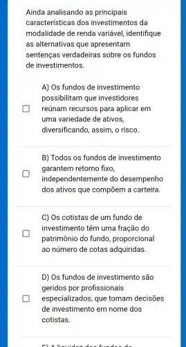 Ainda analisando as principais
características dos investimentos da
modalidade de renda variável,identifique
as alternativas que apresentam
sentenças verdadeiras sobre os fundos
de investimentos.
A) Os fundos de investimento
possibilitam que investidores
reúnam recursos para aplicar em
uma variedade de ativos,
diversificand , assim, o risco.
B) Todos os fundos de investimento
garantem retorno fixo,
indep endentemente do desempenho
dos ativos que compōem a carteira.
C) Os cotistas de um fundo de
investimento têm uma fração do
patrimônio do fundo , proporcional
ao número de cotas adquiridas.
D) Os fundos de investimento são
geridos por profissionais
especializados , que tomam decisões
Fla liquider do a fundaa da