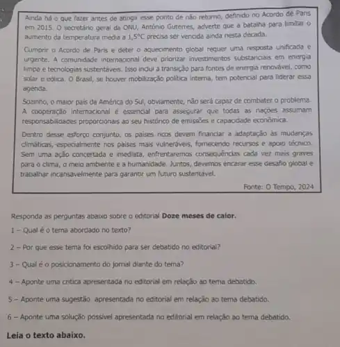 Ainda há o que fazer antes de atingir esse ponto de não retorno, definido no Acordo de Paris
em 2015. O secretário geral da ONU, António Guterres, adverte que a batalha para limitar 0
aumento da temperatura média a 1,5^circ C precisa ser vencida ainda nesta década.
Cumprir o Acordo de Paris e deter o aquecimento global requer uma resposta unificada e
urgente. A comunidade internacional deve priorizar investimentos substanciais em energia
limpa e tecnologias sustentáveis Isso indui a transição para fontes de energia renovável, como
solar e eólica. 0 Brasil, se houver mobilização politica interna, tem potencial para liderar essa
agenda.
Sozinho, o maior pais da América do Sul obviamente, não será capaz de combater o problema.
A cooperação internacional é essencial para assegurar que todas as nações assumam
responsabilidades proporcionais ao seu histórico de emissões e capacidade econômica.
Dentro desse esforço conjunto os paises ricos devem financiar a adaptação às mudanças
dimáticas, especialmente nos paises mais vulneráveis, fornecendo recursos e apoio técnico.
Sem uma ação concertada e imediata, enfrentaremos consequências cada vez mais graves
para o clima, o meio ambiente e a humanidade. Juntos, devemos encarar esse desaño global e
trabalhar incansavelmente para garantir um futuro sustentável.
Fonte: 0 Tempo, 2024
Responda as perguntas abaixo sobre o editorial Doze meses de calor.
1- Qual é 0 tema abordado no texto?
2 - Por que esse tema foi escolhido para ser debatido no editorial?
3- Qualéo posicionamento do jornal diante do tema?
4- Aponte uma critica apresentada no editorial em relação ao tema debatido.
5 - Aponte uma sugestão apresentada no editorial em relação ao tema debatido.
6 - Aponte uma solução possivel apresentada no editorial em relação ao tema debatido.
Leia o texto abaixo.