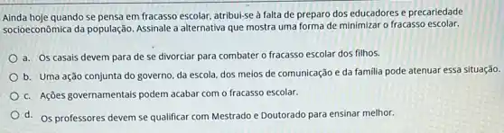 Ainda hoje quando se pensa em fracasso escolar, atribui-se à falta de preparo dos educadores e precariedade
socioeconômica da população Assinale a alternativa que mostra uma forma de minimizar o fracasso escolar.
a. Os casais devem para de se divorciar para combater o fracasso escolar dos filhos.
b. Uma ação conjunta do governo, da escola dos meios de comunicação e da familia pode atenuar essa situação.
c. Ações governamentais podem acabar com o fracasso escolar.
d. Os professores devem se qualificar com Mestrado e Doutorado para ensinar melhor.