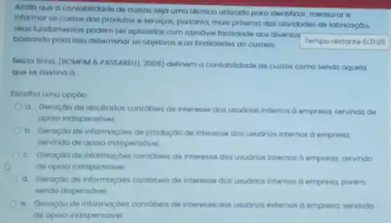 Ainda que a contabilidade de custos seja uma técnica utilizada para identificar, mensurar e
informar os custos dos produtos e serviços, portanto mais próxima das atividades de fabricaçáo,
seus fundamentos podem ser aplicados com razoável facilidade aos diversos
Tempo restante 0:31:05 bastando para isso determinar os objetivos e as finalidades do custeio.
Nesta linha, (BOMFIM & PASSARELLI, 2008 definem a contabilidade de custos como sendo aquela
que se destina d:
Escolha uma opção
a. Geraçáo de resultados contábeis de interesse dos usuários internos d empresa, servindo de
apoio indispensáve!
b. Geração de informaçóes de produção de interesse dos usuários internos a empresa
servindo de apoio indispensável.
C. Geração de informaçóes contóbeis de interesse dos usuários internos dempresa, servindo
de apoio indispensável.
d. Geraçào de informaçóes contábeis de interesse dos usuários internos d empresa, porém
sendo dispensável.
e. Geraçáo de contábeis de interesse dos usudrios externos dempresa, servindo
de apoio indispensável