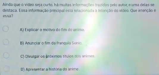 Ainda que o video seja curto, há muitas informações trazidas pelo autor,e uma delas se
destaca. Essa informação principal está relacionada à intenção do video. Que intenção e
essa?
A) Explicar o motivo do fim do anime.
B) Anunciar o fim da franquia Sonic.
C) Divulgar os próximos titulos dos animes.
D) Apresentar a história do anime.