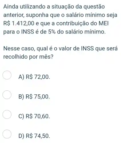 Ainda utilizando a situação da questão
anterior suponha que o salário mínimo seja
RS1.412,00 e que a contribuic ão do MEI
para o IN SS é de 5%  do salário mínimo.
Nesse caso, qual é o valor de INSS que será
recolhido por mês?
A) RS72,00
B) RS75,00
C) RS70,60
D) RS74,50