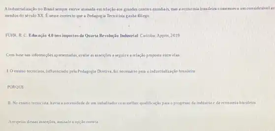 Aindustrialização no Brasil sempre esteve atrasada em relação aos grandes centros mundiais mas a economia brasilein comemorou um considerivelay
meados do século XX E nesse contexto que a Pedagogia Tecnicista ganha folego
FUHR R C. Educação 4.0 nos impactos da Quarta Revolução Industrial. Curitiba Appris, 2019
Com base nas informaçôes apresentadas, avalie as asserçoes a seguire a relação proposta entre clas
1. Oensino tecnicista, influenciado pela Pedagogia Diretiva, fol necessirio para a industrialização brasileira
PORQUE
II. No ensino tecnicista havia a necessidade de um trabalhador com melhor qualificação para o progresso da industria e da economia brasileira.
Arespeito dessas assersoes, assinale a opção cometa