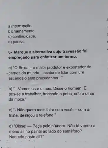 a)interrupção.
b)chamamento.
c) continuidade.
d) pausa.
6- Marque a alternativa cujo travessão foi
empregado para enfatizar um termo.
a) "O Brasil - 0 maior produtor e exportador de
carnes do mundo -acaba de lidar com um
escândalo sem precedentes __
b) "- Vamos usar o meu. Disse o homem . E
pôs-se a trabalhar, trocando o pneu, sob o olhar
da moça."
c) "- Não quero mais falar com você! -com ar
triste, desligou o telefone."
d) "Disse:-Peça pelo número. Não tả vendo
menu ali no painei ao lado do semáforo?
Naquele poste ali?"