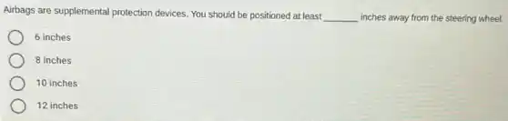 Airbags are supplemental protection devices. You should be positioned at least __ inches away from the steering wheel.
6 inches
8 inches
10 inches
12 inches