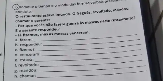 al.
6. Indique o tempo e o modo das formas verbais presentes
anedota:
restaurante estava imundo. O freguês, revoltado mandou
chamar o gerente:
- Por que vocês não fazem guerra às moscas neste restaurante?
E o gerente respondeu:
Já fizemos
a. fazem:
__
b. respondeu:
c. fizemos:
__
d. venceram:
e. estava:
__
f. revoltado:
g. mandou:
__
h. chamar:
__