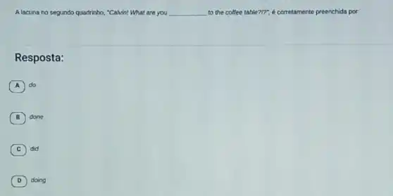 Alacuna no segundo quadrinho "Calvin! What are you __ to the coffee table ?I?". é corretamente preenchida por.
Resposta:
A do
B ) done
C did
D doing