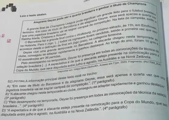 Alagoana Geyse pode set a quarta brasileira a
ganhar o titulo da Champions
Leia o texto abalxo.
será apenas a quarta ves
grande final da Chamo do dengana oda da da compotisas a I
- Rosane.
sábado, as 11h. em Eindhoven.
na Holanda. Para operato da final-edit Barcelong gue. Ao longo do and demporada ao
acontece desde a definiçã da final em
ingressons categorial to choose nesta
e game todas as convocaçōes
10 assistências em 36 partidas.
miodapresento na convocacao par đa
selepalo brasileira [-1 A.expendince entre julho e agosto, na Austrália e na Nova cacao para a
a
Acesso em 7 jun 2023
52) (PO17084) A informação orincipal desse texto está no trecho: sa será apenas a quarta vez que um
caso de titulo do Barcelona e da
jogadora brasileira vai se segraf campea da componiseguiu
1^circ 
paragrapidapidamente e ganhou destaque:
(30 parágrafo)
C) "Pelo desempenho na temporada, Geyse foi presença em todas as convocações da técnica da selecti
brasileira __ (4^circ  parágrafo)
D) "A expectativa é de que a atacante esteja presenta Zelândia... (4^circ 
parágrafo)opa do Mundo, que ses
disputada entre julho e agosto, na Austrália e na