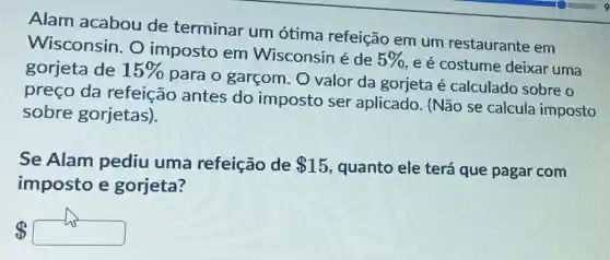 Alam acabou de terminar um ótima refeição em um restaurante em
Wisconsin. O imposto em Wisconsin é de
5% 
e é costume deixar uma gorjeta de 15% 
para o garçom O valor da gorjeta é calculado sobre o
preço da refeição antes do imposto ser aplicado. (Não se calcula imposto
sobre gorjetas).
Se Alam pediu uma refeição de 15 quanto ele terá que pagar com
imposto e gorjeta?