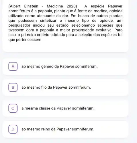 (Albert Einstein - Medicina 2020) A espécie Papaver
somniferum é a papoula, planta que é fonte da morfina, opioide
utilizado como atenuante da dor. Em busca de outras plantas
que pudessem sintetizar o mesmo tipo de opioide, um
pesquisador iniciou seu estudo selecionando espécies que
tivessem com a papoula a maior proximidade evolutiva. Para
isso, o primeiro critério adotado para a seleção das espécies foi
que pertencessem
A . ao mesmo gênero da Papaver somniferum.
B ao mesmo filo da Papaver somniferum.
. à mesma classe da Papaver somniferum.
D . ao mesmo reino da Papaver somniferum.