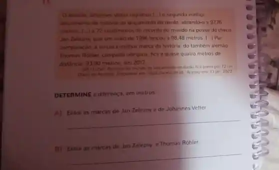 alemia Johannes Vetter registrou [..] 0 segundo melhor
lancamento da historia do lançamento do dardo, atirando-o a 9776
metros, I la 72 centimetros do recorde do mundo na posse do checo
Jan Zelezny, que em maio de 1996 lançou a 98,48 metros 1. Por
comparação, a terceira melhor marca da história do também alemǎo
Thomas Rohler, campeao olimpico, fica a quase quatro metros de
distância: 93,90 metros em 2017
DN/LUSA. Recorde do mundo do lancamento do dardo fica preso por 72 cm
Didrio de Noticias Disponivel em hittos.//www dn pt/ Acesso em: 13 jan. 2022
DETERMINE a diferenç a. em metros
A) Entre as marcas de Jan Zelezny e de Johannes Vetter.
__
B)Entre as marcas de Jan Zelezny e Thomas Rohler.
__