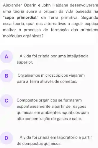 Alexander Oparin e John Haldane desenvolveram
uma teoria sobre a origem da vida baseada na
"sopa primordial "da Terra primitiva . Segundo
essa teoria , qual das alternativa s a seguir explica
melhor o processo de formação das primeiras
moléculas orgânicas?
A
superior.
A vida foi criada por uma inteligência
B
para a Terra através de cometas.
Organismos microscópicos viajaram
 .
Compostos orgânicos se formaram
espo taneamente a partir de reaçoes
químicas em ambientes aquáticos com
alta concentração de gases e calor.
D
de compostos químicos.
A vida foi criada em laboratório a partir