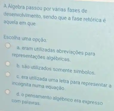 A Algebra passou por varias fases de
desenvolvimento, sendo que a fase retórica é
aquela em que
Escolha uma opção:
a. eram utilizadas abreviações para
representações algébricas.
b. são utilizados somente simbolos
c. era utilizada uma letra para representar a
incognita numa equação.
d. o pensamento algebrico era expresso
com palavras