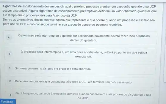 Algoritmos de escalonamento devem decidir qual o próximo processo a entrar em execução quando uma UCP
estiver disponivel. Alguns algoritmos de escalonamento preemptivos definem um valor chamado quantum, que
é o tempo que o processo terá para fazer uso da UCP.
Dentre as alternativas abaixo , marque aquela que representa o que ocorre quando um processo é escalonado
para uso da UCP e não consegue terminar sua execução dentro do quantum recebido.
A A
processo será interrompido e quando for escalonado novamente deverá fazer todo o trabalho
dentro do quantum.
B
processo será interrompido e, em uma nova oportunidade, voltará ao ponto em que estava
executando.
C Ocorrerá um erro no sistema e o processo será abortado.
D Receberá tempos extras e con continuará utilizando a UCP até terminar seu processamento.
Será bloqueado, voltando à execução somente quando nào tiverem mais processos disputando o uso
da UCP.