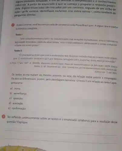 algum conteúdo estudado, a fim de verificar a compreensão e o conhecimento
sobre ele. A partir do enunciado é que se começa a preparar a resposta preten-
dida. Alguns enunciados são iniciados por um contexto, seguido de um verbo de
grife, escreva ,identifique, esclarece crie, entre outros -, como também de
perguntas diretas.
(1)Anteriormente, você leuo enunciadode um exercício da Prova Brasil 2011. A seguir, leia e resolva
exercício completo.
Texto I
"Sou completamente a favor da flexibilização das relaçōes trabalhistas, pois a velhissima
legislação brasileira além de anacrônica, vem comprometendo seriamente a nossa competiti-
vidade em nivel global".
Texto II
"E uma falácia dizer que com a eliminação dos direitos trabalhistas se criarão mais empre-
gos. O trabalhado brasileiro já é por demais castigado para suportar mais essa provocação".
Povo, 17 abr 1997. In: BRASIL. Ministério da Educação. Plano de desenvolvimento da Educação/ SAEB: Ensino
Médio. p. 42. Disponivel em: http://portal.mec gov.br/dmdocuments/saeb matriz2 pdf
Acesso em: 2 nov 2023
Os textos acima tratam do mesmo assunto, ou seja, da relação entre patrão e empregado
Os dois se diferenciam porém, pela abordagem temática. O texto II em relação ao texto l apre-
senta uma:
a) ironia.
b) semelhança
c) oposição.
d) aceitação
e) confirmação.
Ter refletido anteriormente sobre os textos e o enunciado colaborou para a resolução dessa
questão? Explique.
__