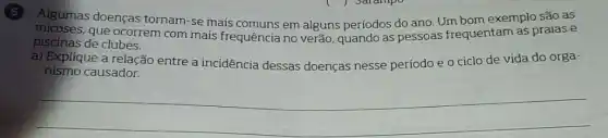 Algumas doenças tornam-se mais comuns em alguns períodos do ano. Um bom exemplo são as
micoses.que ocorrem com mais frequência no verão quando as pessoas frequentam as praias e
piscinas de clubes.
a) Explique a relação entre a incidência dessas doenças nesse período e o ciclo de vida do orga-
nismo causador.
__