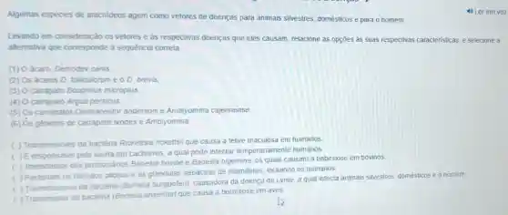 Algumas espécies de aracnideos agem como vetores de doenças para animais silvestres, domésticos e para o homem.
Levando em consideração os vetores e às respectivas doenças que eles causam, relacione as opções as suas respectivas caracteristicas, e selecione a
alternativa que corresponde à sequência correta
(1) Oácaro, Demodex canis
(2) Os ácaros D folliculorum e o D brevis
(3) O carrapato Boophilus microplus
(4) O carrapato Argus persicus
(5) Os carrapatos Dermacentor andersoni e Amblyomma cajennense.
(6) Os gêneros de carrapato Ixodes e Amblyomma
( ) Transmissores da bactéria Rickettsia rickettsi que causa a febre maculosa em humanos
( ) É responsável pela sama em cachorros, a qual pode infectar temporariamente humanos.
( ) Transmissor dos protozoários Babesia bovise e Babesia bigemina, os quais causam a babesiose em bovinos
( ) Parasitam os foliculos pilosos e as glândulas sebáceas de mamiferos, incluindo os humanos.
( ) Transmissores da bactéria (Borrelia burgdofer)causadora da doença de Lyme, a qual infecta animais silvestres, domésticos e o homem
( ) Transmissor da bactéria (Borrelia anserina)que causa a borreliose em aves