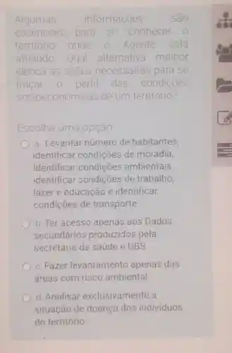 Algumas informações sao
essenciais para se conhecer
território onde o Agente está
atuando Qual alternativa melhor
elenca as acoes necessarias para se
tracar perfil das condições
socio econômicas de um território?
Escolha uma la opção
a. Levantar número de habitantes,
identificar condições de moradia,
Identificar condições ambientais
identificar condições de trabalho,
lazer e educação e identificar
condições de transporte.
b. Ter acesso apenas aos Dados
secundários produzidos pela
secretaria da saúde e UBS.
c. Fazer levantamento apenas das
áreas com risco ambiental.
d. Analisar exclusivamente a
situação de doença dos individuos