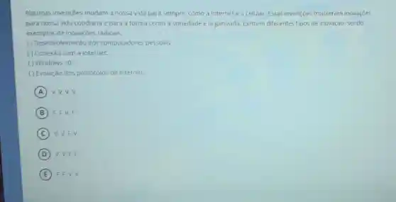 Algumas invençoes mudam a nossa vida para sempre, como a Internet e o celular Essas invençoes trouxeram inovaçōes
para nossa vida cotidiana e para a forma como a sociedade e organizada. Existem diferentes tipos de inovação sendo
exemplos de inovaçōes radicais:
( ) Desenvolvimento dos computadores pessoais:
( ) Conexão com a Internet:
() Windows 10
( ) Evolução dos protocolos de internet.
A v.v.v.v
B F.F.V.F
C V.V.F.V
D V, V,F.F
E F.F.V.V