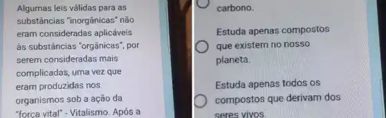 Algumas leis válidas para as
substâncias "inorgânicas " não
eram consideradas aplicáveis
às substâncias "orgânicas", por
serem consideradas mais
complicadas ; uma vez que
eram produzidas nos
organismos sob a ação da
"forca vital"- Vitalismo Após a
carbono.
Estuda apenas compostos
que existem no nosso
planeta.
Estuda apenas todos os
compostos que derivam dos
seres vivos.