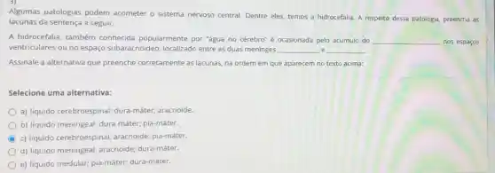 Algumas patologias podem acometer o sistema nervoso central. Dentre eles, temos a hidrocefalia. A respeito dessa patologia, preencha as
lacunas da sentença a seguir.
A hidrocefalia, também conhecida popularmente por "água no cérebro" é ocasionada pelo acúmulo do __ nos espaços
ventriculares ou no espaço subaracnóideo, localizado entre as duas meninges __ e __
Assinale a alternativa que preenche corretamente as lacunas, na ordem em que aparecem no texto acima:
Selecione uma alternativa:
a) líquido cerebroespinal,dura-máter; aracnoide
b) liquido meningeal; dura -máter; pia-máter.
C c) liquido cerebroespinal;aracnoide; pia-máter.
d) liquido meningeal aracnoide; dura-máter.
e) líquido medular;pia-máter; dura-máter.