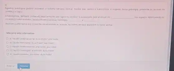 Algumas patologis podern acometer 0 sistema nervoso central Dentre eles, temos a hidrocelalia. A respeito dessa patologia, preencha as lacunas da
sentenca a seguir.
Ahdroclalla, tambern contectia popularmente por "agua no cerebro"e ocasionada pelo acumue do __ nos esparos ventriculares ou
no espaço subaramoideo, localizado entre as duas meninges __ __
Assinale alternativa que preenche corretamente as lacunas, na ordem em que aparecem no texto acima:
Selecione uma alternativa:
a) Iquido cerebroesana; dura-mater aracnoide
b) liquido meningeal; dura-mater,plamater
c) Ilquida cerebroespina; aracroide pla mater.
d) liquido meningeal; aracncide dura-mater
e) liquido medular, pla mater dura-mater
