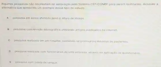 Algumas pesquisas não necessitam de aprovação pelo Sistema CEP/CONEP para serem realizadas Assinale a
alternativa que apresenta um exemplo desse tipo de estudo:
A pesquisa em asilos aferindo peso e altura de idosos.
B pesquisa com revisão bibliográfica utilizando artigos publicados na internet.
C pesquisa realizada em um hospital, avaliando-se prontuarios rrios medicos de pacientes.
D pesquisa realizada com funcionários de uma empresa, através da aplicação de questionário.
E pesquisa com coleta do sangue