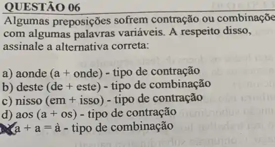 Algumas preposic es sofrem contração ou combinaçõe
com algumas palavras variáveis. A respeito disso,
assinale a alternative correta:
a) aonde (a+onde) - tipo de contração
b) deste (de +este) - tipo de combinação
c) nisso (em +isso) - tipo de contração
d) aos (a+os) - tipo de contração
a+a=a-tipode combinacao