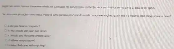 Algumas vezes, temos a oportunidade de participar de congressos conferências e seminários como parte da equipe de apoio.
Se, em uma situação como essa, você vê uma pessoa procurando a sala de apresentações qual seria a pergunta mais adequada ase fazer?
a. Do you have o computer?
b. You should use your own slides
c. Would you like some orange juice?
d. Where are you from?
e. May I help you with anything?