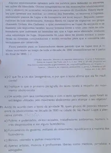 Alguns abolicionistas optaram pela via juridica para defender os escravos
em açóes de liberdade Outros congregaram-se em associagbes abolicionistas
com o objetivo de arrecadar recursos para compras de liberdade. Houve aque-
les que optaram por auxiliar, no interior das fazendas, os escravos a fugirem,
elaborando planos de fugas e de transporte até local seguro. Segundo memo-
rialistas da luta abolicionist Antonio Bento foi capaz de organizar um grupo
chamado Ordem dos Caifazes o qual sistematizou as fugas de escravos e se
baseava nas soguintes tarefas reunir homens livres e criar uma rede de cola
boradores que indicasse as fazendas em que a fuga seria efetivada; elaborar
uma estratégia de fuga dependente de uma série de atores sociais; e consi-
derar as diversas circunstAncias a serem evitadas para que a iniciativa nào
terminasse em catâstrofe
Ficou patente para os historiadores desse periodo que as fugas que ja vi-
nham ocorrendo ao longo de toda a década de 1880 intensificaram-se a partir
do final de 18861...]
OTSUKA, Alexandre. Memoria da imprensa abolicionista: O Jomal Redempçǎo
Revite do Anguivo, Sio Paulo, ano II, n 7,0w1.2008. p. 107:008. Disponvel em;
http://www.arguiroestado.sp.gov.briventa do arquivo/07/pdt/Revista, do Arquivo 7:
Especial: Memoria, da, imprensa abolicionsta, o.jornal, A. Redenpcao pdf
Acesso em 4 abr 2022
a) Oque foi a Lei dos Sexagenários, e por que o texto afirma que ela foi insufi-
ciente?
b) Explique o que o primeiro parágrafo do texto revela a respeito do movi-
mento abolicionista.
c) De acordo com seus conhecimentos e com o texto apresentado, quais foram as
estratégias utilizadas pelo movimento abolicionista para alcançar o seu objetivo?
11. Ainda de acordo com o texto da atividade 10, quais grupos de pessoas estavam
entre os abolicionistas na década de 1880 na cidade de São Paulo?Copie a alter-
nativa correta
a) Pobres e potentados exescravizados, trabahadores autonomos homens li-
vres despossuidos e até alguns fazendeiros.
b) Funcionários do governo militares do movimento republicano e a maioria dos
fazendeiros.