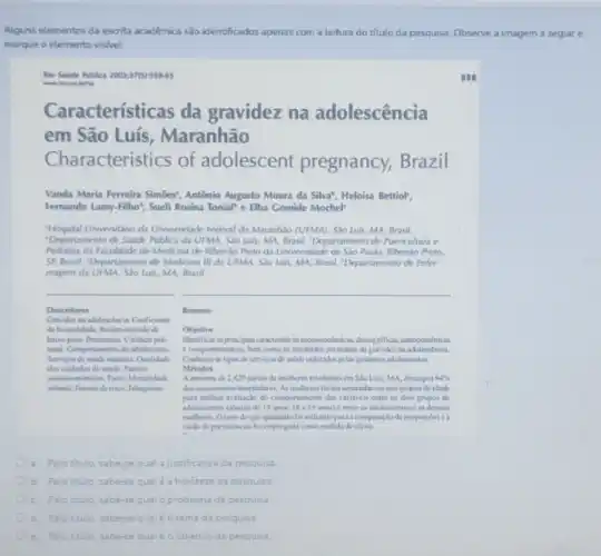 Alguns elementos da escrita académica são identificados apenas com a leitura do titulo da pesquisa Observe a imagem a seguir e
marque o elemento visivel.
Rev Sabide Riblica 2001376155945
559
Car acterísticas da gravidez na adolescência
em São Luís , Maranhão
Ch aracteristics of adolescent pregnancy Brazil
Vanda Maria Ferreira Simóes?Antônio Augusto Moura da Silva', Heloisa Bettiolr,
Fernando Lamy-Filho', Sueli Rosina Tonial"e Elba Gomide Mochel
"Hospital Universitáno da Universidade Federal do Maranhio (UFMA). São Luis, MA Brasil.
"Departamento de Savide Publica da UFMA. Sǎo Luis.MA, Brasil. Departamento de Puericultura e
Pediatria da Faculdade de Medicina de Ribeiráo Preto da Universidade de São Paulo Ribeirǎo Preto
SP, Brasil. "Departamento de Medicina III da UFMA.Sao Luis, MA, Brasil.Departamento de Enfer-
magem da UFMA. SJo Luk,MA. Brasil
__
__
Descritores
Resumo
a. Pelotitulo, sabe-se qual ajustificativa da pesquisa
b. Pelotitulo, sabe-se qua é a hipótese da pesquisa.
C. Pelotitulo, sabe-sequa c problema da pesquisa.
d. Peloctulo, sabesequal o tema da pesquisa
e. Peloctulo, sabe-sequal é ocbjetivo da pesquisa