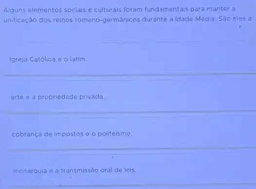 Alguns elementos sociais e culturais foram fundamentais para manter a
unificação dos reinos romano -germánicos durante a Idade Média. São eles a
Igreja Católica e 0 latim.
arte e a propriedade privada.
cobrança de impostos e o politeísmo.
monarquia e a transmissão oral de leis.