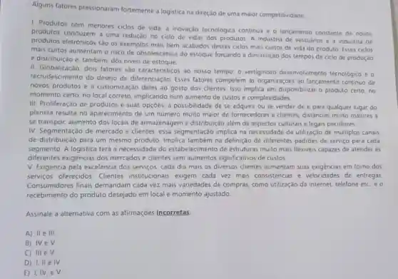 Alguns fatores pressionaram fortemente a logistica na direção de uma maior competitividade
1. Produtos com menores ciclos de vida a inovação tecnologica continua e o lançamento constante de novos
produtos conduzem a uma redução no ciclo de vidas dos produtos A industria de vestuários e a industria de
produtos eletrônicos são os exemplos mais bem -acabados desses ciclos mais curtos de vida do produto. Esses ciclos
mais curtos aumentam o risco de obsolescència do estoque forçando à diminuição dos tempos de ciclo de produção
e distribuição e, também dos niveis de estoque.
II. Globalização: dois fatores são caracteristico:ao nosso tempo: o vertiginoso desenvolvimento tecnológico e o
recrudescimento do desejo de diferenciação Esses fatores compelem as organizaçōes ao lançamento continuo de
novos produtos e d customização deles ao gosto dos clientes. Isso implica em disponibilizar o produto certo, no
momento certo, no local correto, implicando num aumento de custos e complexidades.
III. Proliferação de produtos e suas opçōes:a possibilidade de se adquirir ou se vender de e para qualquer lugar do
planeta resulta no aparecimento de um numero muito maior de fornecedores e clientes.distâncias muito maiores a
se transpor, aumento dos locais de armazenagem e distribuição além de aspectos culturais e legais peculiares
IV. Segmentação de mercado e clientes: essa segmentação implica na necessidade da utilização de multiplos canais
de distribuição para um mesmo produto. Implica também na definição de diferentes padrôes de serviço para cada
segmento. A logistica terá a necessidade do estabelecimento de estruturas muito mais flexiveis capazes de atender as
diferentes exigências dos mercados e clientes sem aumentos significativos de custos.
V. Exigência pela excelência dos serviços cada dia mais os diversos clientes aumentam suas exigèncias em torno dos
serviços oferecidos . Clientes institucionais exigem cada vez mais consistencias e velocidades de entregas.
Consumidores finais demandam cada vez mais variedades de compras, como utilização da internet, telefone etc eo
recebimento do produto desejado em local e momento ajustado.
Assinale a alternativa com as afirmações incorretas
A) IIe III
B) IVeV
C) III eV.
D) I, II e IV
E) I,IV, e V