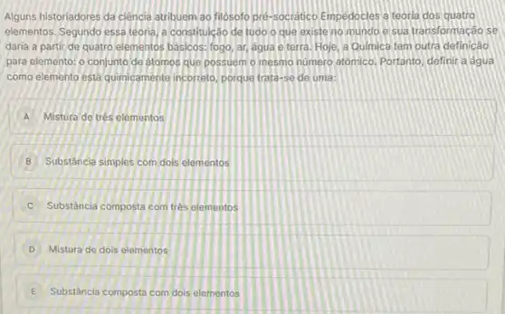 Alguns historiadores da ciência atribuemao filósofo pre-socratico Empedocles a teoria dos quatro
elementos. Segundo essa teoria a constituicão de tudo o que existe no mundo e sua transformação se
daria a partir de quatro elementos basicos: fogo ar, agua e terra Hoje, a Quimica tem outra definicâo
para elemento; o conjunto de atomos que possuem o mesmo numero atômico Portanto, definit a agua
como elemento está quimicamente incorreto, porque trata-se de uma:
A Mistura de trés elementos
B Substância simples com dols elementos
C Substância composta com três elementos
D Mistura de dois elementos
E Substância composta com dois elementos