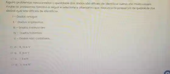 Alguns problemas relacionados a qualidade dos dados são difíceis de identificar outros são muito visiveis.
Avalie os problemas listados a seguir e selecione a alternativa que relaciona os problemas de qualidade dos
dados que são dificeis de identificar.
1- Dados antigos
II - Dados imprecisos
III - Dados irrelevantes
IV-Dados faltantes
V - Dados nǎo confiáveis
a. III,IV e V
b. II, III e V
c. I,II e III
d. II, III elV