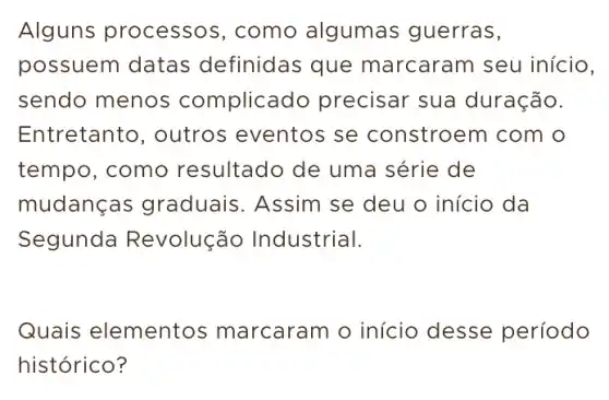 Alguns processo:, como algumas guerras,
possuem datas definidas que marcaram seu início,
sendo menos complicac lo precisar sua duração.
Entretanto, outros eventos se constroem com o
tempo, como resultado de uma série de
mudang as graduais. Assim se deu o início da
Segunda Revolução Industrial.
Quais elementos marcaram o início desse período
histórico?