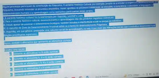 Alguns processos participam da constituição do Psiquismo. A vertente Histórico-Cultural, por exemplo, propos-se a estudar a origem e o desenvolvimento do
Psiquismo, buscando entender os processos envolvidos: Assim apontou os processos intelectuals as emoçães, a consciencia a atividade, a linguagem 0
desenvolvimento humano e a aprendizagem como elementos participantes desse cenário.
1. A corrente histórico-cultural foi fundamentada por Vygotsky Leontief e Luria
II. Para a corrente histórico-cultural desenvolvimento e aprendizagem não são produtos cognitivos individuais
III. Freud, apesar de priorizar o-determinismo biológico-também estudou a interferência-social-na psique do individuo
IV. O conceito de Zona de Desenvolvimento Proximal refere-se à teoria do desenvolvimento Piagetiana
V. Vygotsky, em sua gênese, pressupōe uma natureza social da aprendiz agem, ou seja, é por meio das interações sociais que o individuo desenvolve suas
funções psicológicas superiorres.
Agora, assinale a alternativa que apresenta as afirmativas corretas.
Escolha uma opção:
a.
Somente as afirmativas le III estáo corretas.
Somente as afirmativas II III e IV estão corretas.
Somente as afirmativas !, II, III
Somente as afirmativas II e IV estão corretas.
Somente as afirmativas I ell estão corretas