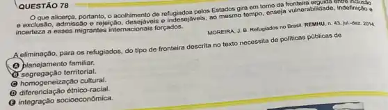 alicerça, portanto, o acolhimento de refugiados pelos Estados gira em torno da fronteira erguida endo
e exclusão, admissão e rejeição, desejáveis e indesejaveis; ao mesmo tempo enseja vulnerabilidade indefinição e
incerteza a esses migrantes internacionais forçados.
MOREIRA, J. B. Refugiados no Brasil. REMHU, n. 43 jul.-dez. 2014
A eliminação, para os refugiados, do tipo de fronteira descrita no texto necessita de politicas públicas de
(1) planejamento familiar.
(1) segregação territorial.
homogeneização cultural.
D diferenciação étnico-racial
(B) integração socioeconômica.
QUESTÃO 78