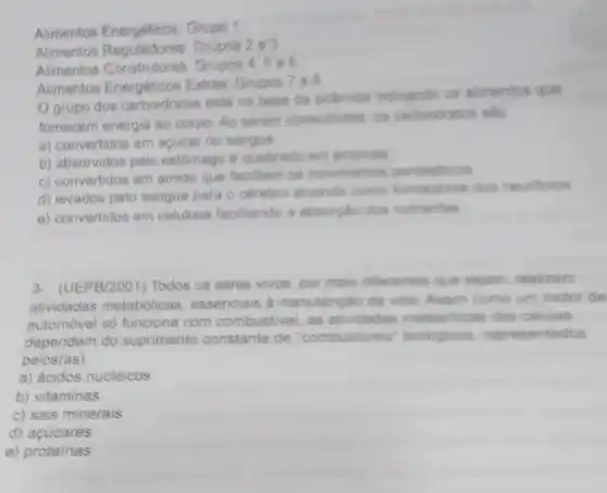 Alimentos Energéticos: Grupo 1
Alimentos Reguladores Grupos 2e3
Alimentos Grupos 4
Alimentos Energéticos Exiras Grupos
grupo dos carboidratos está na bese da piramide indicando os alimentos que
fornecem energia ao corpo Ao serem consumidos: 08 carboidratos salo
a) convertidos em acucar no sangue
b) absorvidos pelo estômago e quebrado em enzimas
c) convertidos em amido que focilitam os movimentos peristalticos
d) levados pelo sangue para o cerebro atuando como formadores dos neurónios
e) convertidos em celulose facilitando a absorplio dos nutrientes
3- (UEPB/2001) Todos os seres vivos, por mais diferentes que sejam, realizam
atividades metabolicas essenciais a manutenção da vide. Assim como um motor de
automóvel só funciona com combustivel, as atividades metabolicas das celulas
dependem do suprimento constante de "combustives biologicos, representados
pelos(as)
a) ácidos nucléicos
b) vitaminas
c) sais minerais
d)acucares
e) proteinas