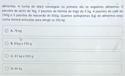 alimentos. A turma de Mary consegulu no primeiro dia os seguintes alimentos: 5
pacotes de arroz de 1kg, 2 pacotes de farinha de trigo de 5 kg, 4 pacotes de café de
250g e 3 pacotes de macarrão de 500g Quantos quilogramas (kg) de alimentos essa
turma deverá arrecadar para atingir os 100 kg:
A. 78 kg
B. 81kg e 250 g
C. 82 kge 500 g
D. 86 kg