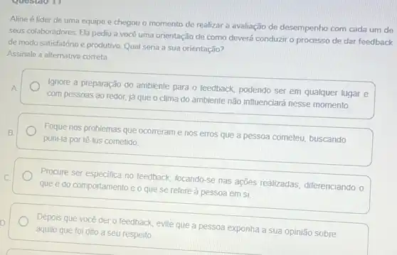 Aline é líder de uma equipe e chegou o momento de realizar a avaliação de desempenho com cada um de
seus colaboradores. Ela pediu a você uma orientação de como deverá conduzir o processo de dar feedback
de modo satisfatório e produtivo. Qual seria a sua orientação?
Assinale a alternativa correta
A.
Ignore a preparação do ambiente para o feedback podendo ser em qualquer lugar e
com pessoas ao redor.já que o clima do ambiente não influenciará nesse momento.
Foque nos problemas que ocorreram e nos erros que a pessoa cometeu buscando
puni-la por tê-los cometido
Procure ser especifica no feedback, focando-se nas ações realizadas diferenciando o
que é do comportamento e o que se refere à pessoa em si
Depois que você der o feedback, evite que a pessoa exponha a sua opinião sobre
aquilo que foi dito a seu respeito