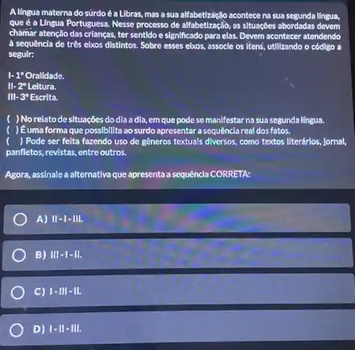 Alingua materna do súrdo é a Libras, mas a sua alfabetização acontece na sua segunda língua,
que é a Língua Portuguesa. Nesse processo de alfabetização, as situaçôes abordadas devem
châmar atenção das crianças ter sentido e significado para elas. Devem acontecer atendendo
à sequência de três eixos distintos. Sobre esses eixos, associe os itens utilizando o código a
seguir:
1-1^circ Oralidade.
II-2^circ Leitura.
III-3^circ Escrita.
) No relato de situações do dia adia, em que pode se manifestar na sua segunda língua.
( )ếumaformaque possibilita ao surdo apresentar a sequência real dos fatos.
() Pode ser feita fazendo uso de gêneros textuals diversos, como textos literários, jornal,
panfletos, revistas, entre outros.
Agora, assinale a alternativa que apresenta a sequência CORRETA:
A) II - I - IIII.
B) III - |- III.
C) 1-III - III.
D) vert -11-Vert 1.