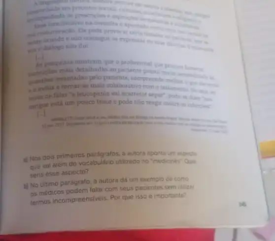 A.linguagem medica, embor procure ser neutra
acompanhada de prescricoes autoritinas
incisivo na consulta e apontado como uma
causas da má comunicação. Ele pode provocar certa timidez no paciente, que in
sente acuado e nào consegue se expressar ou tirar dimidas. Emais uma
vez o diálogo nào flui.
[ldots ]
As peng mais detalhadas ao paciente possui maior sensibilidade is
pesquisas mostram que o profissional que procur fornecer
instrucoesevantadas pelo paciente, compreende mellior O que ele sente
eo induz a tomar-se mais colaborativo com o tratamento. Ou seja, ao
invés de falar "a leucopenia vai acarretar sepse", pode-se dizer "seu
sangue está um pouco fraco e pode nào reagir contra as infections"
VAROLETTLEdna. Voce e seu médico têm um diliogo na mesina ingual Revista Abrite On the
13 jun. 2017. Disponivel em https//revistaabrate orghinioce crea
a) Nos dois primeiros parágrafos, a autora aponta um aspecto
que vai além do vocabulário utilizado no "medicines". Qual
seria esse aspecto?
b) No último parágrafo a autora dá um exemplo de como
os médicos podem falar com seus pacientes sem utilizar
termos incompreensiv eis. Por que isso é importante?