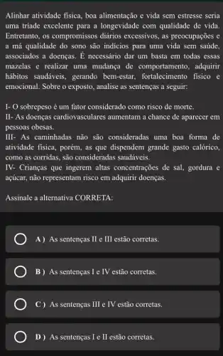 Alinhar atividade fisica , boa alimentação e vida sem estresse seria
uma triade excelente para a longevidade com qualidade de vida.
Entretanto, os compromissos diários excessivos, as preocupações e
a má qualidade do sono são indícios para uma vida sem saúde
associados a doenças.. E necessário dar um basta em todas essas
mazelas e realizar uma mudança de comportamento , adquirir
hábitos saudáveis , gerando bem-estar.fortalecimento fisico e
emocional. Sobre o exposto, analise as sentenças a seguir:
I- O sobrepeso é um fator considerado como risco de morte.
II- As doenças cardiovasculares aumentam a chance de aparecer em
pessoas obesas.
III- As caminhadas não são consideradas uma boa forma de
atividade fisica, porém , as que dispendem grande gasto calórico,
como as corridas, são consideradas saudáveis.
IV- Crianças que ingerem altas concentrações de sal , gordura e
açúcar, não representam risco em adquirir doenças.
Assinale a alternativa CORRETA:
A) As sentenças II e III estão corretas.
B) As sentenças I e IV estão corretas.
C ) As sentenças III e IV estão corretas.
D ) As sentenças I e II estão corretas.