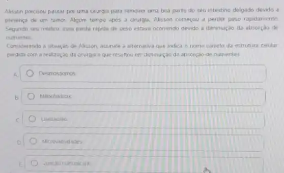 Alisson precisou passar por uma cirurgia para remover uma boa parte do seu intestino delgado devido a
presença de um tumor Algum tempo após a cirurgia. Alisson começou a perder peso rapidamente.
Segundo seu médico, essa perda rápida de peso estava ocorrendo devido a diminuição da absorção de
nutrientes
Considerando a situação de Alisson, assinale a alternativa que indica o nome correto da estrutura celular
perdida com a realização da cirurgia e que resultou em diminuição da absorção de nutrientes
Desmossomos
Mitocôndrias
Lisossomo
Microvilosidades
- Juncáo comunicante