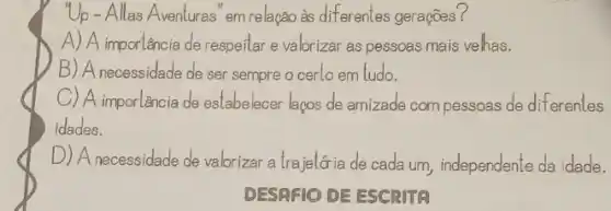 Up - Allas Aventuras' em relação às diferentes gerações?
A) A importência de respeitar e valorizar as pessoas mais velhas.
B) A necessidade de ser sempre o cerlo em ludo.
C) A importancia de estabelecer lacos de amizade com pessoas de diferentes
idades.
D) A necessidede de valorizar a trajelớia de cada um, independente da idade.