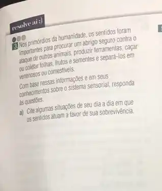 allos primordios da hurusnum as sentidos foram
Mencantes para procurar producin seguro contra 0 ferramentas, caçar
do opleter folhas, frutos e sementes e separá-los em
penchasas ou comestiveis.
nessas informações e em seus
combonentos sobre o sistema sensorial responda
as questoes.
a) Cite algumas situaçōes de seu dia a dia em que
as sentidos atuam a favor de sua sobrevivência.