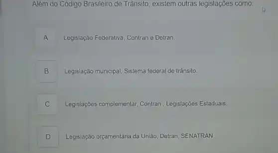 Além do Código Brasileiro de Trânsito existem outras legislações como:
A .
Legislação Federativa , Contran e Detran.
B
Legislação municipal Sistema federal de trânsito.
C
Legislações complementar,Contran , Legislações Estaduais.
D I
Legislação orçamentária da União, Detran, SENATRAN.